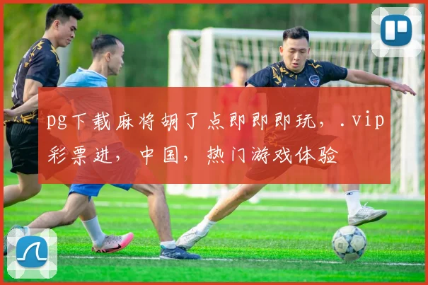 pg下载麻将胡了点即即即玩，.vip彩票进，中国，热门游戏体验