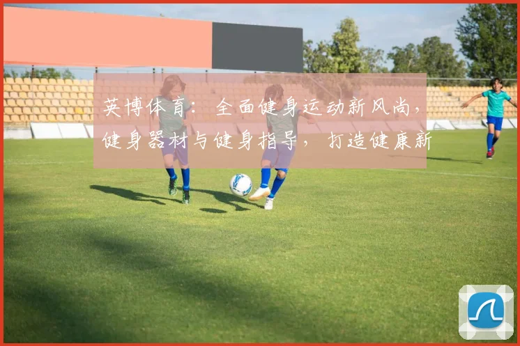 英博体育：全面健身运动新风尚，健身器材与健身指导，打造健康新生活，运动两不误