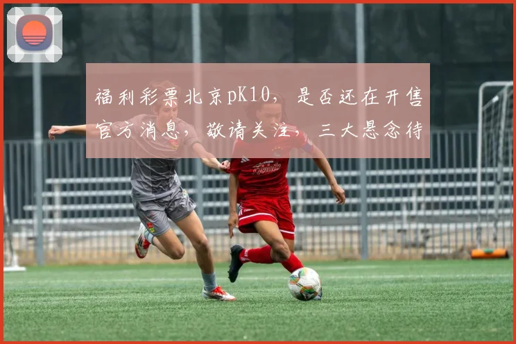福利彩票北京pK10，是否还在开售官方消息，敬请关注，三大悬念待解，敬请期待。