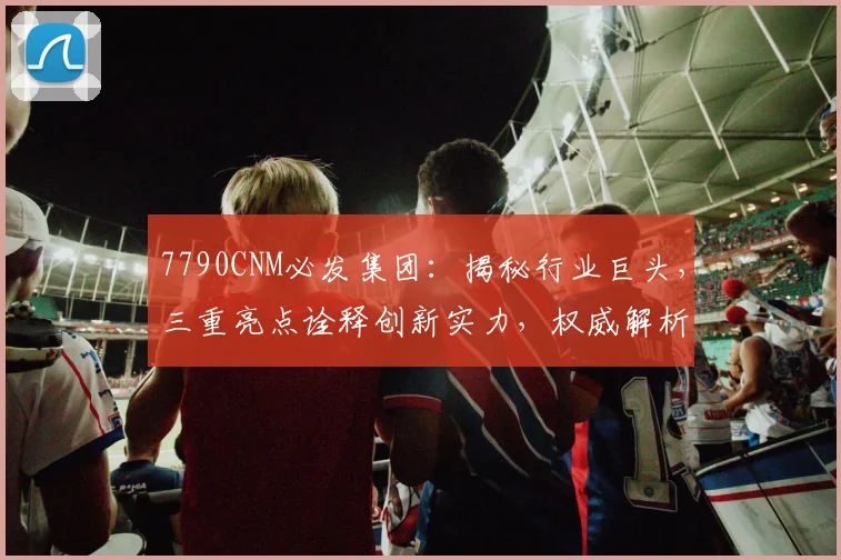 7790CNM必发集团：揭秘行业巨头，三重亮点诠释创新实力，权威解析