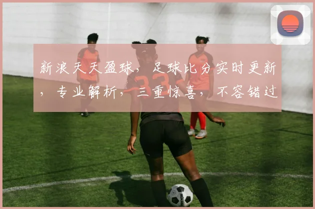 新浪天天盈球，足球比分实时更新，专业解析，三重惊喜，不容错过